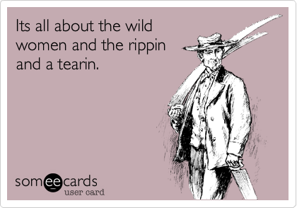 Its all about the wildwomen and the rippinand a tearin.