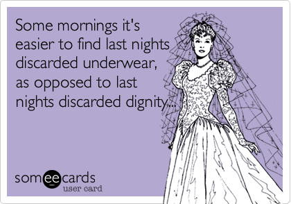 Some mornings it's
easier to find last nights
discarded underwear,
as opposed to last
nights discarded dignity...