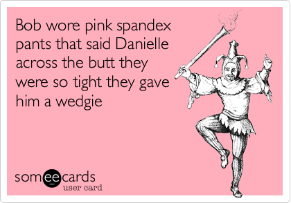 Bob wore pink spandex
pants that said Danielle
across the butt they
were so tight they gave
him a wedgie 