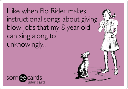 I like when Flo Rider makesinstructional songs about givingblow jobs that my 8 year oldcan sing along tounknowingly..