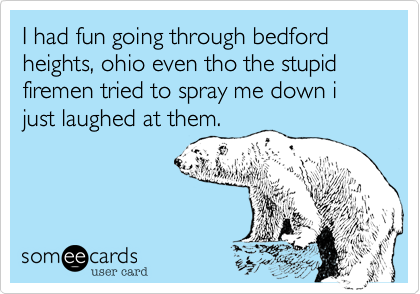 I had fun going through bedford heights, ohio even tho the stupid firemen tried to spray me down i just laughed at them.