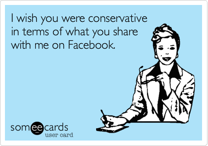 I wish you were conservative
in terms of what you share 
with me on Facebook.