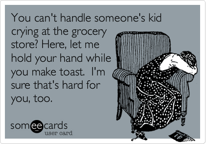 You can't handle someone's kid crying at the grocerystore? Here, let mehold your hand whileyou make toast.  I'msure that's hard foryou, too.