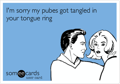 I'm sorry my pubes got tangled in your tongue ring