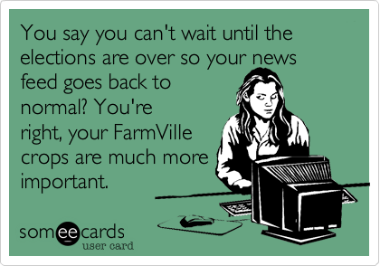 You say you can't wait until the elections are over so your news feed goes back to
normal? You're
right, your FarmVille
crops are much more
important. 