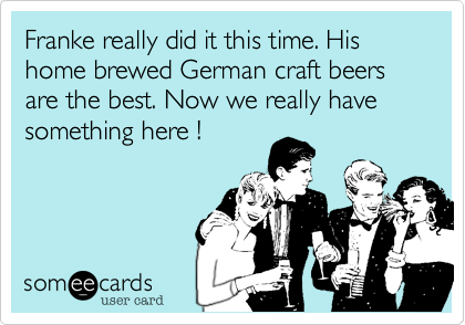 Franke really did it this time. His home brewed German craft beers are the best. Now we really have something here !