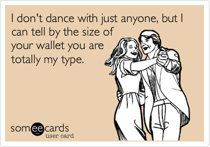 I don't dance with just anyone, but I can tell by the size ofyour wallet you aretotally my type.
