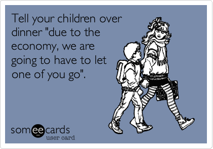 Tell your children over
dinner "due to the
economy, we are
going to have to let
one of you go".