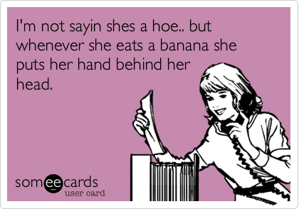 I'm not sayin shes a hoe.. but whenever she eats a banana she puts her hand behind her
head.