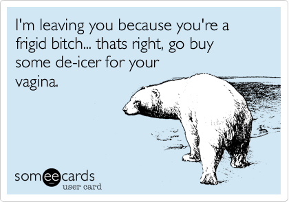 I'm leaving you because you're a frigid bitch... thats right, go buy some de-icer for your
vagina.