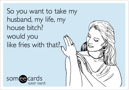 So you want to take my
husband, my life, my
house bitch?
would you
like fries with that?