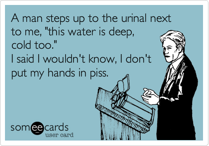 A man steps up to the urinal next to me, "this water is deep,
cold too." 
I said I wouldn't know, I don't
put my hands in piss.
