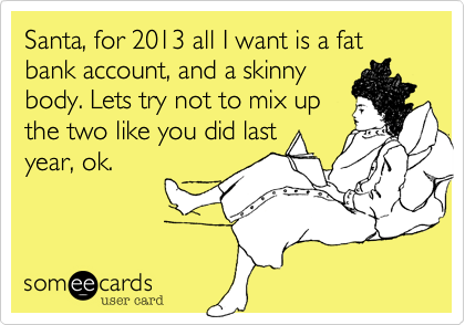Santa, for 2013 all I want is a fat bank account, and a skinnybody. Lets try not to mix upthe two like you did lastyear, ok.