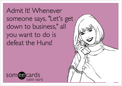 Admit It! Wheneversomeone says, "Let's getdown to business," allyou want to do isdefeat the Huns! 