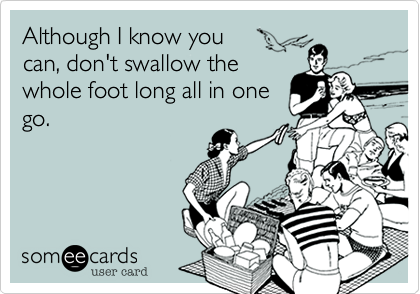 Although I know you 
can, don't swallow the
whole foot long all in one
go.