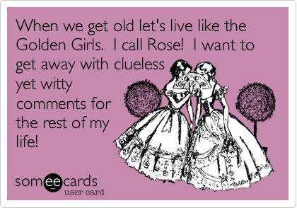 When we get old let's live like the Golden Girls.  I call Rose!  I want to get away with cluelessyet wittycomments forthe rest of mylife!