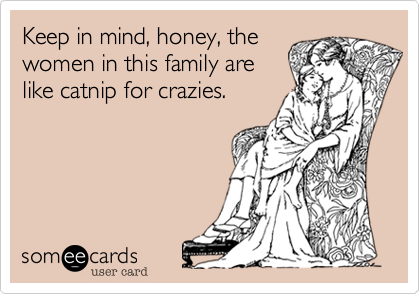 Keep in mind, honey, the
women in this family are
like catnip for crazies.