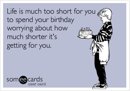 Life is much too short for youto spend your birthdayworrying about howmuch shorter it'sgetting for you.