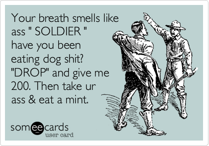 Your breath smells like
ass " SOLDIER "
have you been
eating dog shit?
"DROP" and give me
200. Then take ur
ass & eat a mint. 