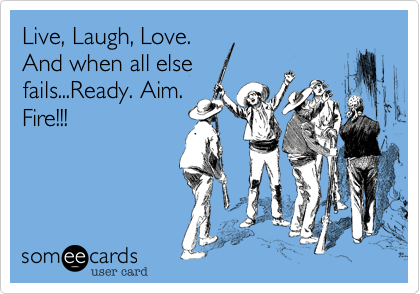 Live, Laugh, Love.And when all elsefails...Ready. Aim.Fire!!!