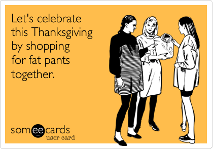 Let's celebrate 
this Thanksgiving
by shopping
for fat pants
together.