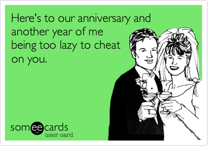 Here's to our anniversary and another year of me
being too lazy to cheat
on you.