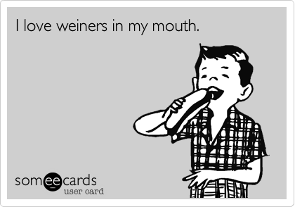 I love weiners in my mouth.