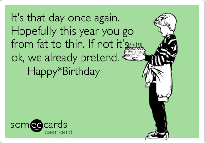 It's that day once again.
Hopefully this year you go
from fat to thin. If not it's 
ok, we already pretend.
     Happy*Birthday
