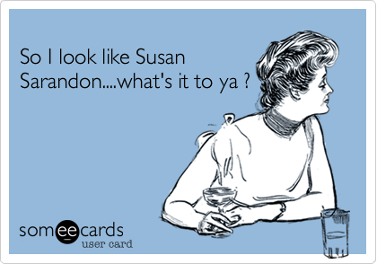 
So I look like Susan
Sarandon....what's it to ya ?
