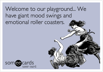 Welcome to our playground... We have giant mood swings and emotional roller coasters.