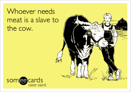 Whoever needs
meat is a slave to
the cow.