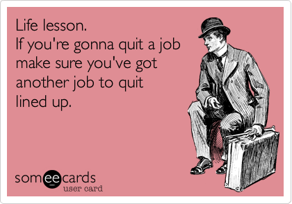 Life lesson. 
If you're gonna quit a job
make sure you've got
another job to quit 
lined up.