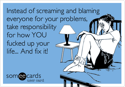 Instead of screaming and blaming
everyone for your problems,
take responsibility
for how YOU
fucked up your
life... And fix it!