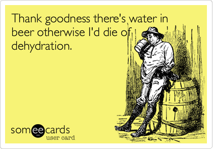 Thank goodness there's water in
beer otherwise I'd die of
dehydration. 