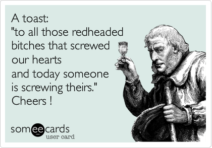 A toast:
"to all those redheaded
bitches that screwed 
our hearts
and today someone
is screwing theirs."
Cheers ! 