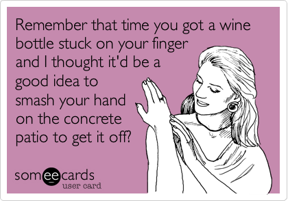 Remember that time you got a wine bottle stuck on your finger
and I thought it'd be a
good idea to
smash your hand
on the concrete
patio to get it off?