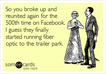 So you broke up and
reunited again for the
500th time on Facebook.
I guess they finally
started running fiber
optic to the trailer park.