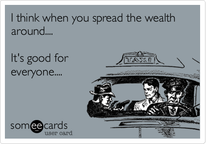 I think when you spread the wealth around....

It's good for
everyone....