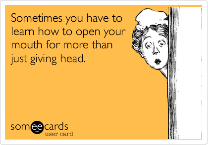 Sometimes you have to
learn how to open your
mouth for more than
just giving head.
