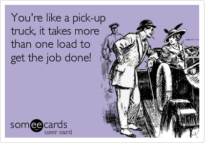 You're like a pick-up
truck, it takes more
than one load to
get the job done!