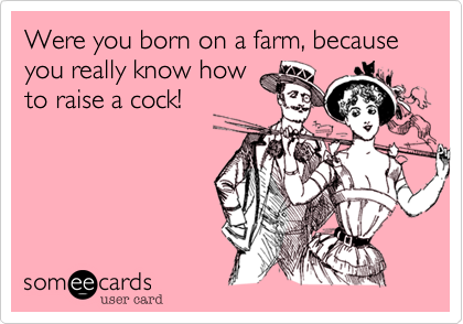 Were you born on a farm, because you really know how
to raise a cock!