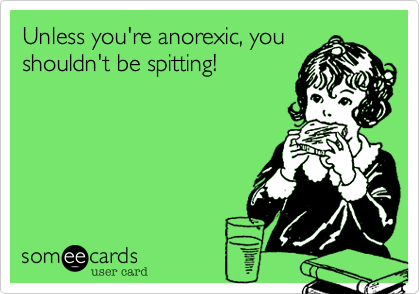 Unless you're anorexic, you
shouldn't be spitting!