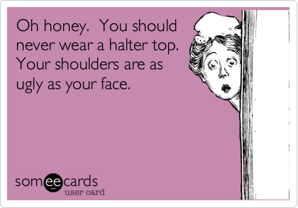 Oh honey.  You should
never wear a halter top. 
Your shoulders are as
ugly as your face.