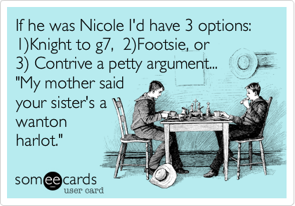 If he was Nicole I'd have 3 options: 1)Knight to g7,  2)Footsie, or         3) Contrive a petty argument...
"My mother said
your sister's a
wanton
harlot." 