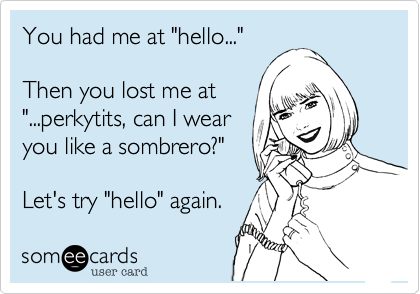 You had me at "hello..."  

Then you lost me at
"...perkytits, can I wear 
you like a sombrero?" 

Let's try "hello" again.