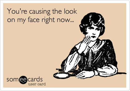 You're causing the look
on my face right now...
