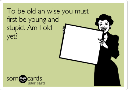 To be old an wise you must
first be young and
stupid. Am I old
yet?