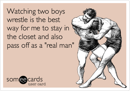 Watching two boys
wrestle is the best
way for me to stay in
the closet and also
pass off as a "real man"