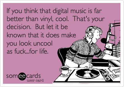 If you think that digital music is far better than vinyl, cool.  That's your decision.  But let it beknown that it does makeyou look uncoolas fuck...for life.