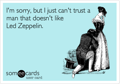 I'm sorry, but I just can't trust a
man that doesn't like 
Led Zeppelin. 